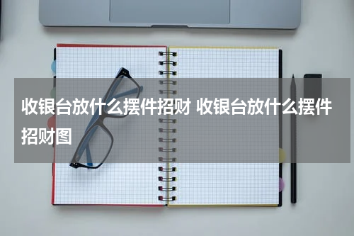 收银台放什么摆件招财 收银台放什么摆件招财图