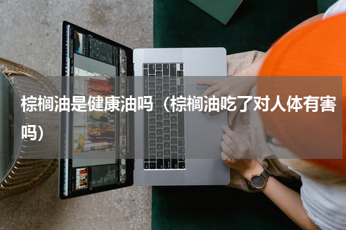 棕榈油是健康油吗（棕榈油吃了对人体有害吗）