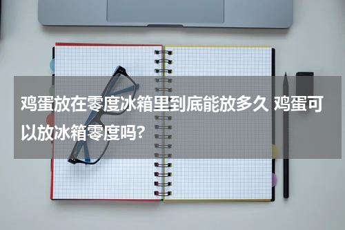 鸡蛋放在零度冰箱里到底能放多久 鸡蛋可以放冰箱零度吗?