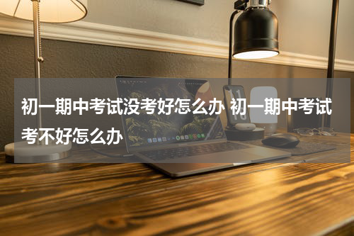 初一期中考试没考好怎么办 初一期中考试考不好怎么办