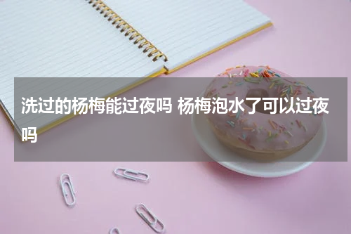 洗过的杨梅能过夜吗 杨梅泡水了可以过夜吗