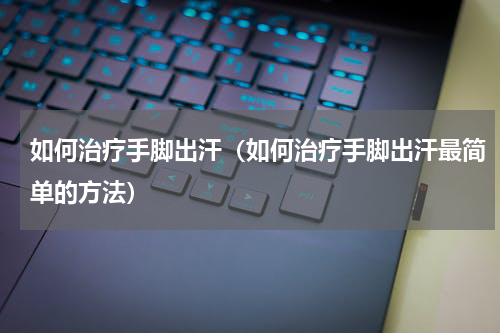 如何治疗手脚出汗（如何治疗手脚出汗最简单的方法）