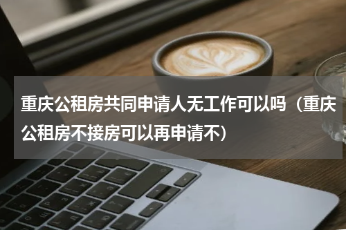 重庆公租房共同申请人无工作可以吗（重庆公租房不接房可以再申请不）