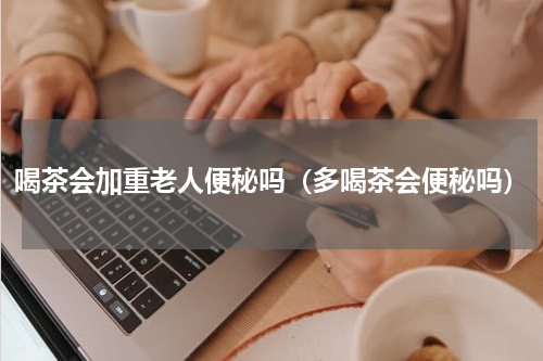 喝茶会加重老人便秘吗（多喝茶会便秘吗）