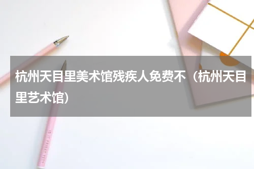 杭州天目里美术馆残疾人免费不（杭州天目里艺术馆）