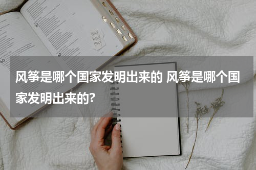 风筝是哪个国家发明出来的 风筝是哪个国家发明出来的?