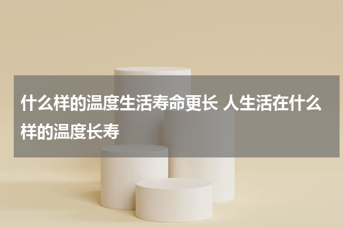 什么样的温度生活寿命更长 人生活在什么样的温度长寿