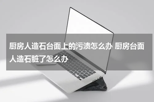 厨房人造石台面上的污渍怎么办 厨房台面人造石脏了怎么办