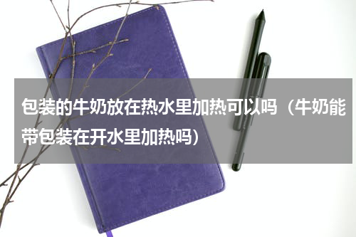 包装的牛奶放在热水里加热可以吗（牛奶能带包装在开水里加热吗）