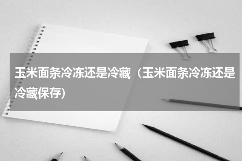 玉米面条冷冻还是冷藏（玉米面条冷冻还是冷藏保存）