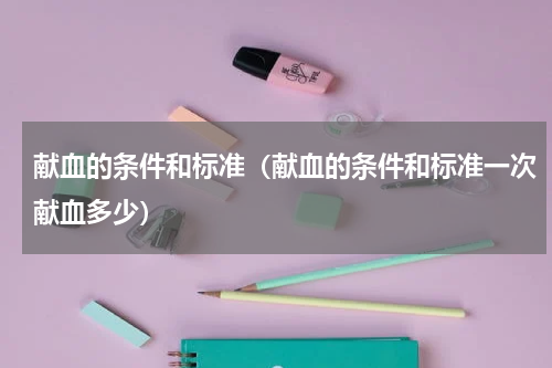 献血的条件和标准（献血的条件和标准一次献血多少）