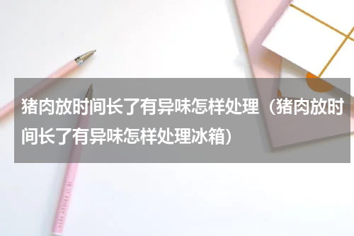 猪肉放时间长了有异味怎样处理（猪肉放时间长了有异味怎样处理冰箱）