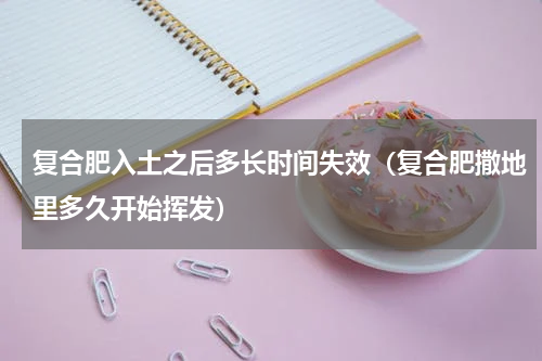 复合肥入土之后多长时间失效（复合肥撒地里多久开始挥发）