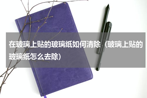 在玻璃上贴的玻璃纸如何清除（玻璃上贴的玻璃纸怎么去除）