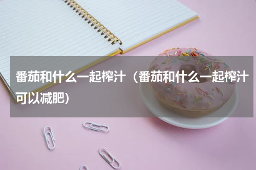 番茄和什么一起榨汁（番茄和什么一起榨汁可以减肥）