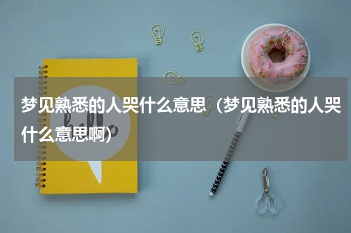 梦见熟悉的人哭什么意思（梦见熟悉的人哭什么意思啊）