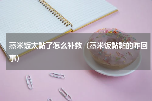 蒸米饭太黏了怎么补救（蒸米饭黏黏的咋回事）