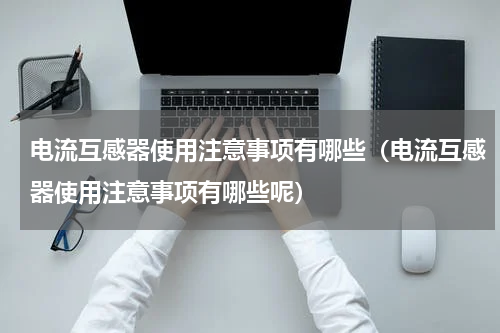 电流互感器使用注意事项有哪些（电流互感器使用注意事项有哪些呢）