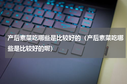 产后素菜吃哪些是比较好的（产后素菜吃哪些是比较好的呢）