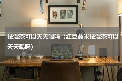 祛湿茶可以天天喝吗（红豆薏米祛湿茶可以天天喝吗）