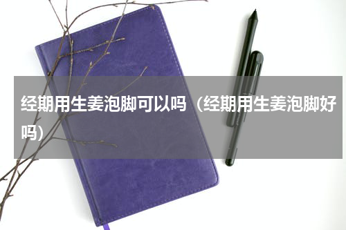 经期用生姜泡脚可以吗（经期用生姜泡脚好吗）