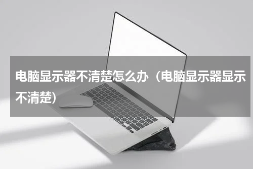 电脑显示器不清楚怎么办（电脑显示器显示不清楚）