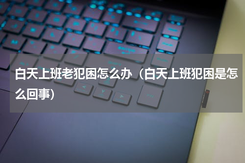 白天上班老犯困怎么办（白天上班犯困是怎么回事）
