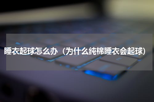 睡衣起球怎么办（为什么纯棉睡衣会起球）