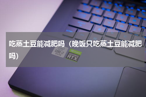 吃蒸土豆能减肥吗（晚饭只吃蒸土豆能减肥吗）