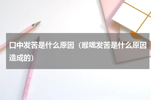 口中发苦是什么原因（喉咙发苦是什么原因造成的）