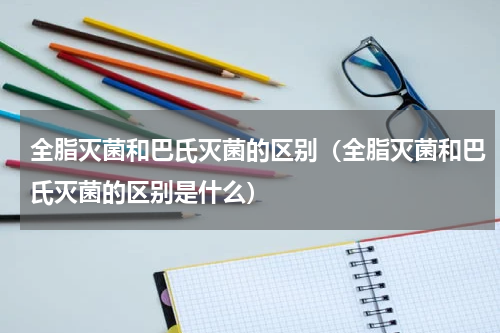 全脂灭菌和巴氏灭菌的区别（全脂灭菌和巴氏灭菌的区别是什么）