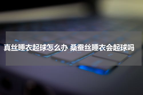 真丝睡衣起球怎么办 桑蚕丝睡衣会起球吗