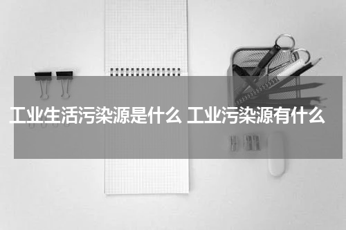 工业生活污染源是什么 工业污染源有什么