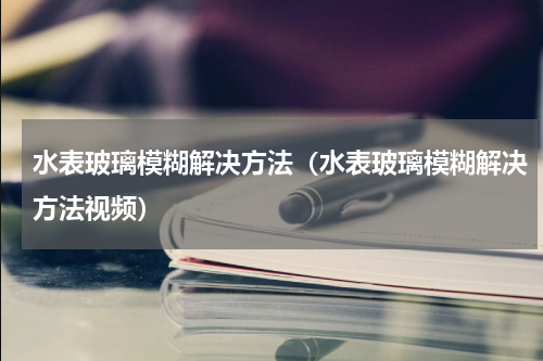 水表玻璃模糊解决方法（水表玻璃模糊解决方法视频）