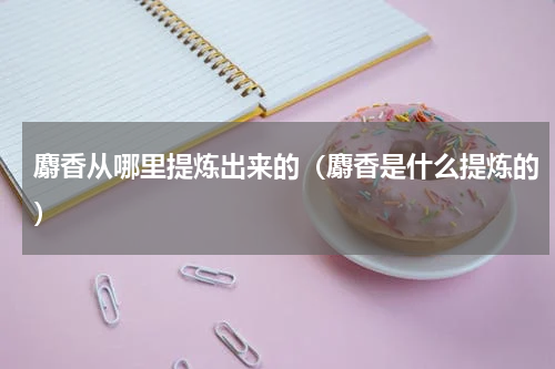 麝香从哪里提炼出来的（麝香是什么提炼的）