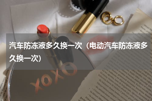汽车防冻液多久换一次（电动汽车防冻液多久换一次）