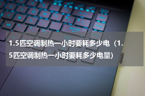 1.5匹空调制热一小时要耗多少电（1.5匹空调制热一小时要耗多少电量）