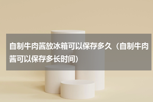 自制牛肉酱放冰箱可以保存多久（自制牛肉酱可以保存多长时间）
