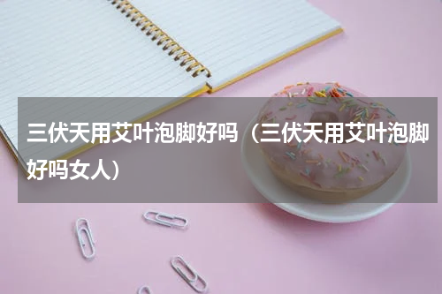 三伏天用艾叶泡脚好吗（三伏天用艾叶泡脚好吗女人）