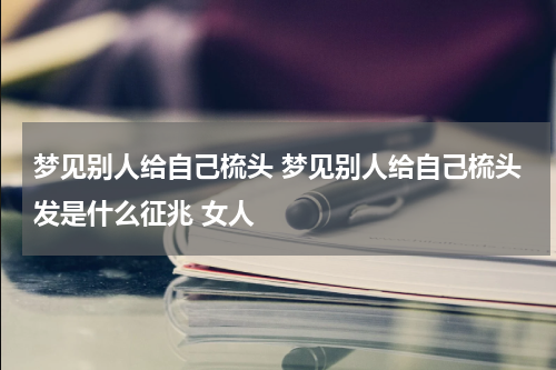 梦见别人给自己梳头 梦见别人给自己梳头发是什么征兆 女人