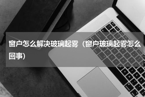 窗户怎么解决玻璃起雾（窗户玻璃起雾怎么回事）