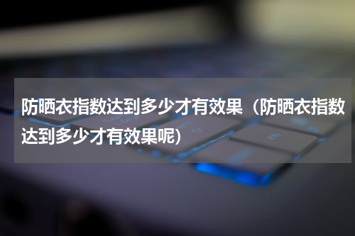 防晒衣指数达到多少才有效果（防晒衣指数达到多少才有效果呢）