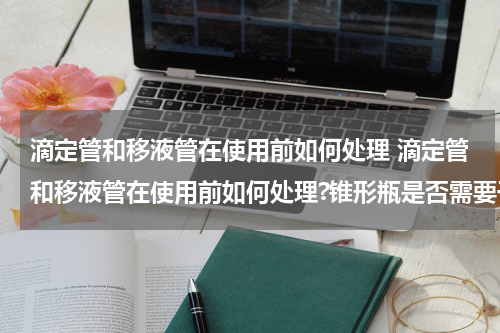 滴定管和移液管在使用前如何处理 滴定管和移液管在使用前如何处理?锥形瓶是否需要干燥