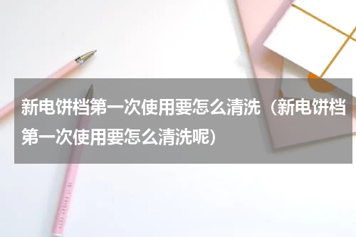 新电饼档第一次使用要怎么清洗（新电饼档第一次使用要怎么清洗呢）