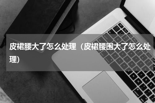 皮裙腰大了怎么处理（皮裙腰围大了怎么处理）