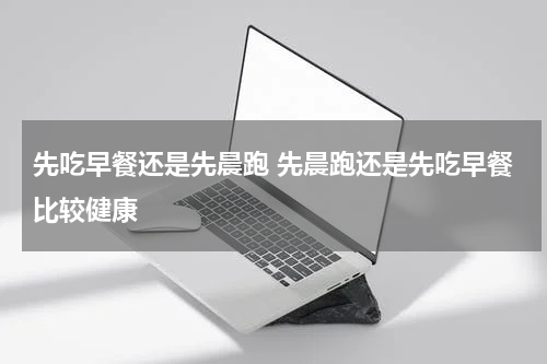 先吃早餐还是先晨跑 先晨跑还是先吃早餐比较健康