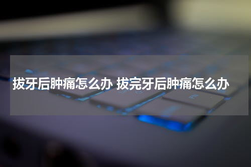 拔牙后肿痛怎么办 拔完牙后肿痛怎么办