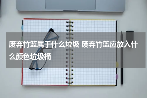 废弃竹篮属于什么垃圾 废弃竹篮应放入什么颜色垃圾桶