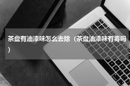 茶盘有油漆味怎么去除（茶盘油漆味有毒吗）