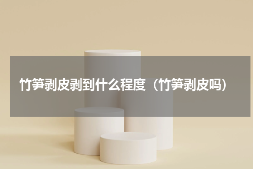 竹笋剥皮剥到什么程度（竹笋剥皮吗）